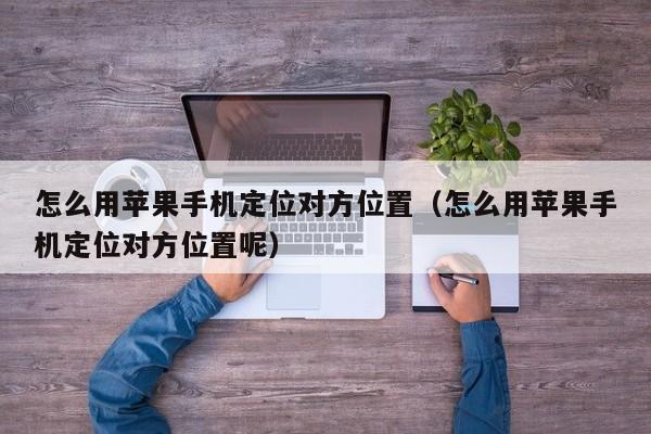 怎么用苹果手机定位对方位置（怎么用苹果手机定位对方位置呢）