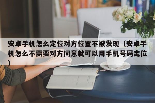 安卓手机怎么定位对方位置不被发现（安卓手机怎么不需要对方同意就可以用手机号码定位）