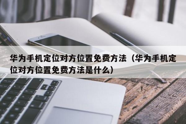 华为手机定位对方位置免费方法（华为手机定位对方位置免费方法是什么）