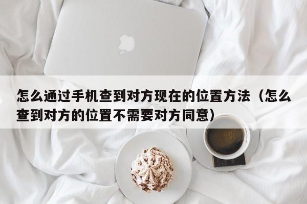 怎么通过手机查到对方现在的位置方法（怎么查到对方的位置不需要对方同意）