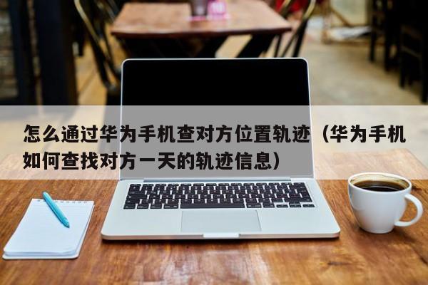 怎么通过华为手机查对方位置轨迹（华为手机如何查找对方一天的轨迹信息）
