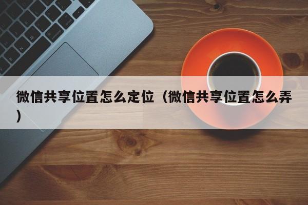 微信共享位置怎么定位（微信共享位置怎么弄）